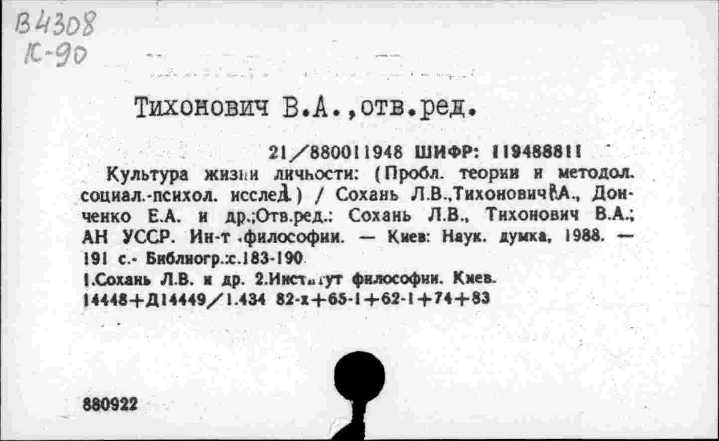 ﻿Тихонович В.А.»отв.ред.
21/880011948 ШИФР: 119488811 '
Культура жиз11И личности: (Пробл. теории и методол. социал.-психол. исслеД) / Сохань Л.В.,ТихоновичРА., Донченко Е.А. и др.;Отв.ред.: Сохань Л.В., Тихонович В.А.; АН УССР. Ин-т .философии. — Кие»: Наук, думка, 1988. — 191 с.- Библиогр.х.183-190
(.Сохань Л.В. ■ др. 2. И исткут философии. Киев.
14448+Д14449/1.434 82-Х+65-1+62-1+74+83
880922